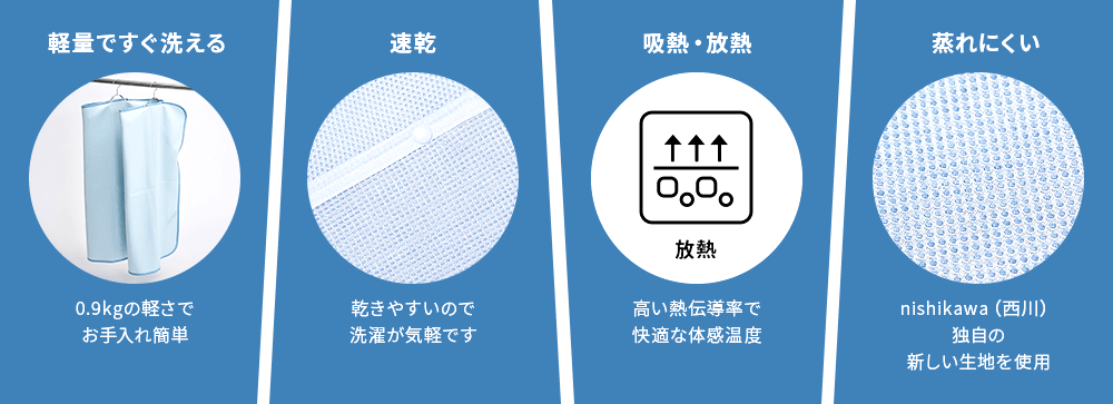軽量ですぐ洗える　0.9kgの軽さでお手入れ簡単、速乾　乾きやすいので洗濯が気軽です、吸熱・放熱　高い熱伝導率で快適な体感温度、蒸れにくい　nishikawa(西川)独自の新しい生地を使用