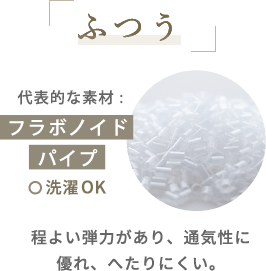 ふつう　代表的な素材 :フラボノイドパイプ　洗濯OK　程よい弾力があり、通気性に優れ、へたりにくい。