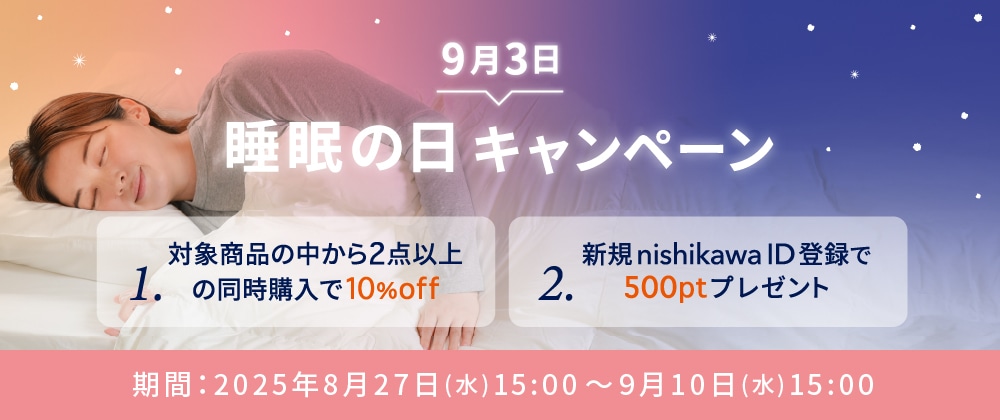 「9/3は睡眠の日キャンペーン」 1.対象商品の中から2点以上の同時購入で10%OFF 2.新規nishikawa ID登録で500ptプレゼント 期間：2025年8月27日（水）15:00～2025年9月10日（水）15:00