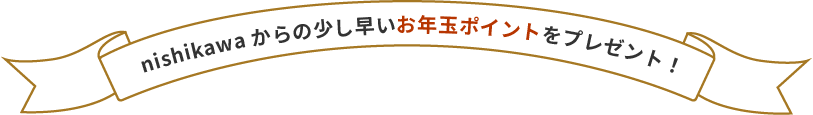 nishikawaからの少し早いお年玉ポイントをプレゼント!
