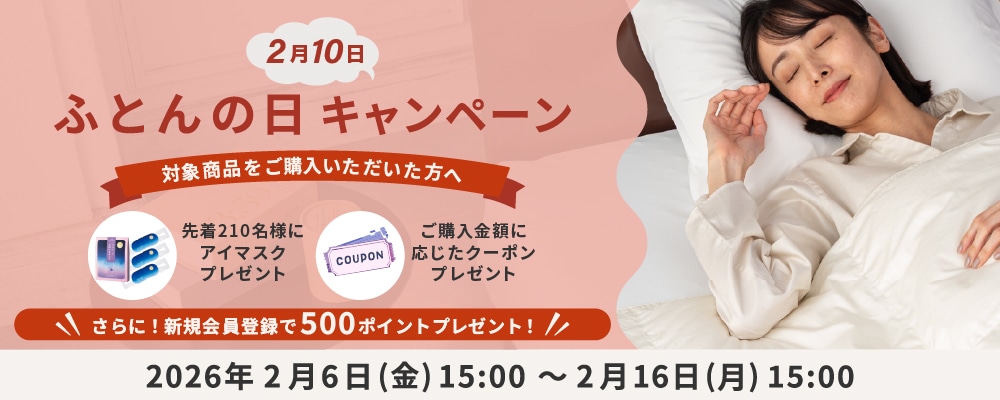 2月10日布団の日 キャンペーン 対象商品をご購入いただいた方へ 先着210名様にアイマスクプレゼント ご購入金額に応じたクーポンプレゼント さらに！新規会員登録で500ポイントプレゼント！ 2026年2月6日(金)15:00～2月16日(月)15:00