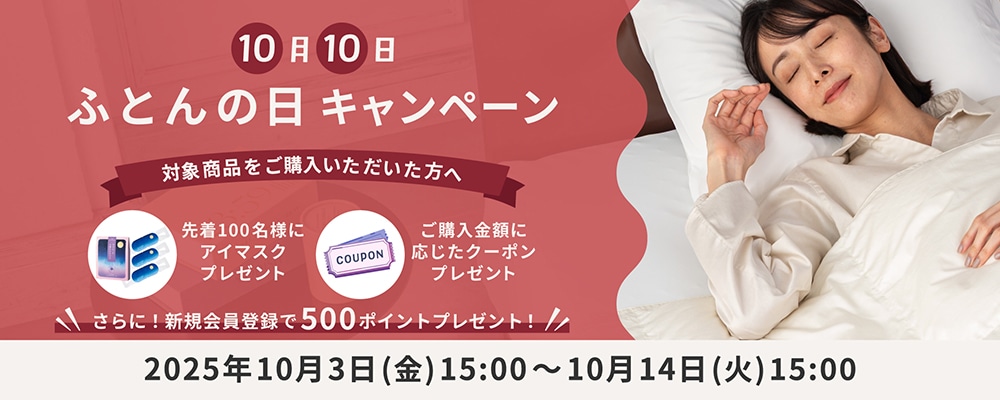 10月10日ふとんの日 キャンペーン 対象商品をご購入いただいた方へ 先着100名様にアイマスクプレゼント ご購入金額に応じたクーポンプレゼント さらに！新規会員登録で500ポイントプレゼント！ 2025年10月3日(金)15:00～10月14日(火)15:00