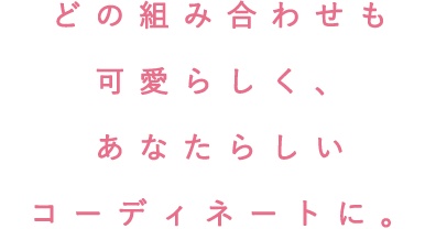 どの組み合わせも可愛らしく、あなたらしいコーディネートに。