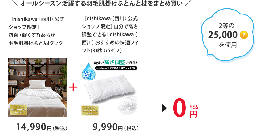 オールシーズン活躍する羽毛肌掛けふとんと枕をまとめ買い　2等の25,000ポイントを使用 「［nishikawa（西川）公式ショップ限定］抗菌・軽くてなめらか羽毛肌掛けふとん[ダック] 14,990円（税込）」＋「［nishikawa（西川）公式ショップ限定］自分で高さ調整できる！nishikawa（西川）おすすめの快適フィット(R)枕（パイプ) 9,990円（税込）」＞0円（税込）