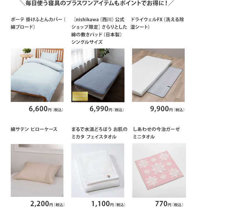 ＼毎日使う寝具のプラスワンアイテムもポイントでお得に！／　「ボーテ 掛けふとんカバー（綿ブロード） 6,600円（税込）」「［nishikawa（西川）公式ショップ限定］さらりとした綿の敷きパッド（日本製） シングルサイズ 6,990円（税込）」「ドライウェルFX（洗える除湿シート） 9,900円（税込）」「綿サテン ピローケース 2,200円（税込）」「まるで水滴どろぼう お肌のミカタ フェイスタオル 1,100円（税込）」「しあわせの今治ガーゼミニタオル 770円（税込）」