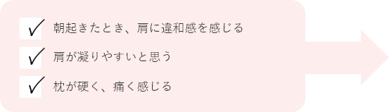 朝起きたとき、肩に違和感を感じる 肩が凝りやすいと思う 枕が硬く、痛く感じる